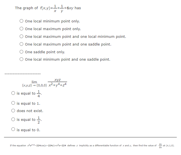 The graph of f(x,y)=++6xy has
х у
One local minimum point only.
O One local maximum point only.
One local maximum point and one local minimum point.
One local maximum point and one saddle point.
One saddle point only.
O One local minimum point and one saddle point.
xyz
lim
(x,y,z) - (0,0,0) x²+y4+z
1.
O is equal to
4
O is equal to 1.
O does not exist.
O is equal to .
O is equal to 0.
If the equation xev+Z-224cos(x-224z)=n?e+224 defines z implicitly as a differentiable function of x and y, then find the value of
z at (7,1,0).
