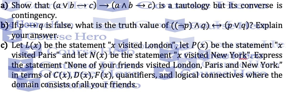 a) Show that (a Vberc) → (a ^b c) is a tautology but its converse is
contingency.
b) If pet»q ds false, what is the truth value of ((-p) Aq) → (pVq)? Explain
your answer.se Hero
c) Let L(x) be the statement "x visited London", let P(x) be the statement "x
visited Paris" and let N(x) be the statement "x visited New York". Express
the statement “None of yourfriends visited London, Paris and New York.
in terms of C(x), D(x), F(x), quantifiers, and logical connectives where the
domain consists of all your friends.
