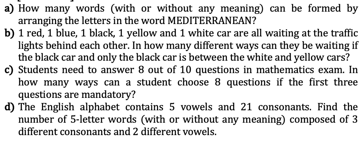 a) How many words (with or without any meaning) can be formed by
arranging the letters in the word MEDITERRANEAN?
b) 1 red, 1 blue, 1 black, 1 yellow and 1 white car are all waiting at the traffic
lights behind each other. In how many different ways can they be waiting if
the black car and only the black car is between the white and yellow cars?
c) Students need to answer 8 out of 10 questions in mathematics exam. In
how many ways can a student choose 8 questions if the first three
questions are mandatory?
d) The English alphabet contains 5 vowels and 21 consonants. Find the
number of 5-letter words (with or without any meaning) composed of 3
different consonants and 2 different vowels.
