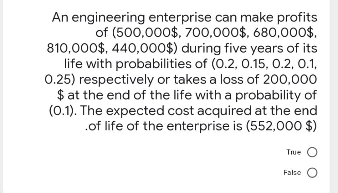 An engineering enterprise can make profits
of (500,000$, 700,000$, 680,000$,
810,000$, 440,000$) during five years of its
life with probabilities of (0.2, 0.15, 0.2, 0.1,
0.25) respectively or takes a loss of 200,000
$ at the end of the life with a probability of
(0.1). The expected cost acquired at the end
.of life of the enterprise is (552,000 $)
True
False