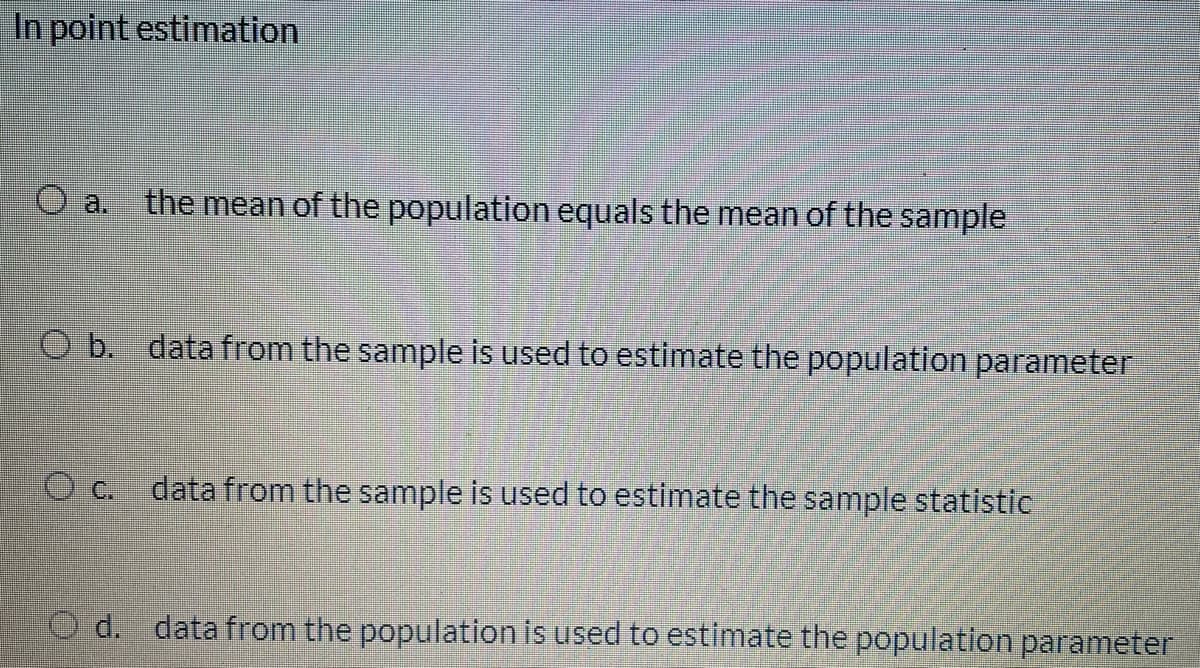In point estimation
a.
the mean of the population equals the mean of the sample
O b. data from the sample is used to estimate the population parameter
O c. data from the sample is used to estimate the sample statistic
O d. data from the population is used to estimate the population parameter
