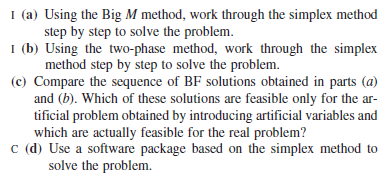I (a) Using the Big M method, work through the simplex method
step by step to solve the problem.
I (b) Using the two-phase method, work through the simplex
method step by step to solve the problem.
(c) Compare the sequence of BF solutions obtained in parts (a)
and (b). Which of these solutions are feasible only for the ar-
tificial problem obtained by introducing artificial variables and
which are actually feasible for the real problem?
c (d) Use a software package based on the simplex method to
solve the problem.
