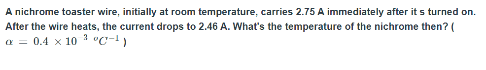 A nichrome toaster wire, initially at room temperature, carries 2.75 A immediately after it s turned on.
After the wire heats, the current drops to 2.46 A. What's the temperature of the nichrome then? (
a = 0.4 × 10 3 °C-1)
