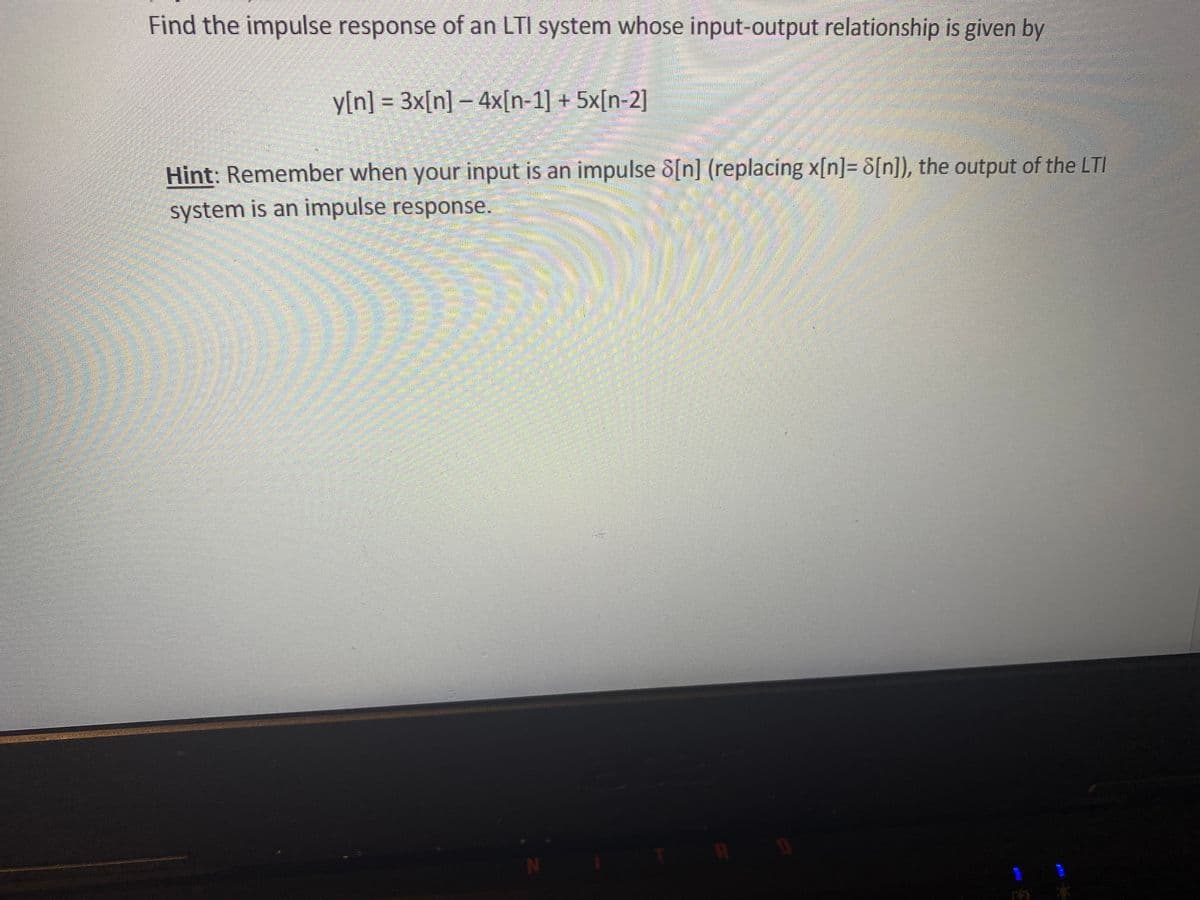 Find the impulse response of an LTI system whose input-output relationship is given by
y[n] = 3x[n] – 4x[n-1] + 5x[n-2]
Hint: Remember when your input is an impulse 8[n] (replacing x[n]= 8[n]), the output of the LTI
system is an impulse response.
