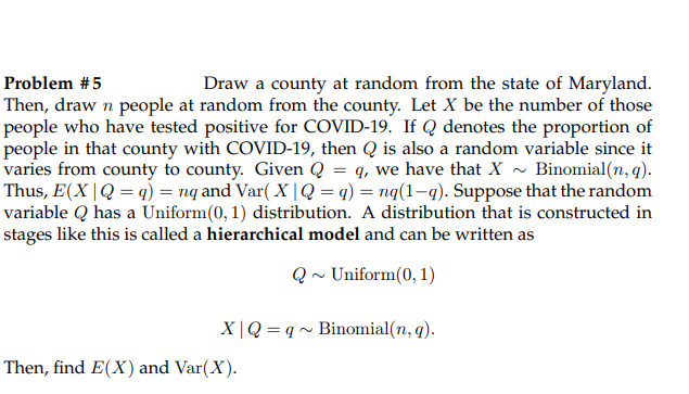 Problem #5
Draw a county at random from the state of Maryland.
Then, draw n people at random from the county. Let X be the number of those
people who have tested positive for COVID-19. If Q denotes the proportion of
people in that county with COVID-19, then Q is also a random variable since it
varies from county to county. Given Q = q, we have that X - Binomial(n, q).
Thus, E(X |Q = q) = nq and Var( X | Q = q) = nq(1-q). Suppose that the random
variable Q has a Uniform(0, 1) distribution. A distribution that is constructed in
stages like this is called a hierarchical model and can be written as
Q ~ Uniform(0, 1)
X|Q = q~ Binomial(n, q).
Then, find E(X) and Var(X).
