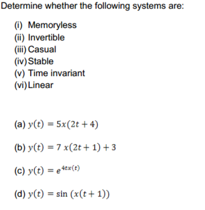 Determine whether the following systems are:
(i) Memoryless
(ii) Invertible
(iii) Casual
(iv)Stable
(v) Time invariant
(vi) Linear
(a) y(t) = 5x(2t + 4)
(b) y(t) = 7 x(2t + 1) + 3
(c) y(t) = e+tx(t)
(d) y(t) = sin (x(t+ 1))
