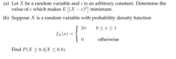 (a) Let X be a random variable and c is an arbitrary constant. Determine the
value of c which makes E [(X – c)] minimum.
(b) Suppose X is a random variable with probability density function
2x
0< x <1
fx (x) =
otherwise
Find P(X > 0.4|X < 0.8).
