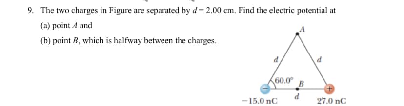 9. The two charges in Figure are separated by d = 2.00 cm. Find the electric potential at
(a) point A and
(b) point B, which is halfway between the charges.
d
d
60.0°
B
d
-15.0 nC
27.0 nC
