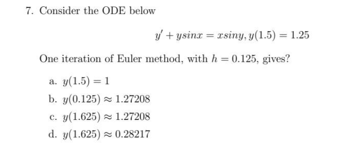 7. Consider the ODE below
y' + ysinx = xsiny, y(1.5) = 1.25
One iteration of Euler method, with h = 0.125, gives?
a. y(1.5) = 1
b. y(0.125) 1.27208
c. y(1.625) 1.27208
d. y(1.625) = 0.28217
