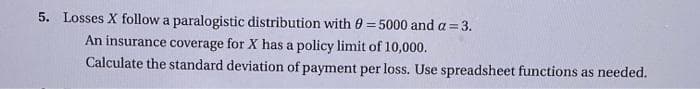 5. Losses X follow a paralogistic distribution with 0 = 5000 and a = 3.
An insurance coverage for X has a policy limit of 10,000.
Calculate the standard deviation of payment per loss. Use spreadsheet functions as needed.
