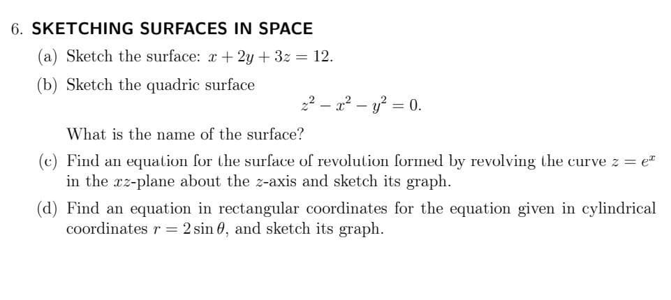 6. SKETCHING SURFACES IN SPACE
(a) Sketch the surface: x + 2y + 3z = 12.
(b) Sketch the quadric surface
22 – a² – y? = 0.
What is the name of the surface?
(c) Find an equation for the surface of revolution formed by revolving the curve z = e"
in the xz-plane about the z-axis and sketch its graph.
(d) Find an equation in rectangular coordinates for the equation given in cylindrical
coordinates r = 2 sin 0, and sketch its graph.
