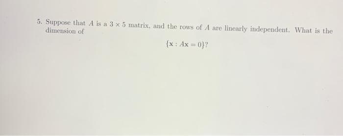 5. Suppose that A is a 3 x 5 matrix, and the rows of A are
dimension of
linearly independent. What is the
{x: Ax = 0}?
