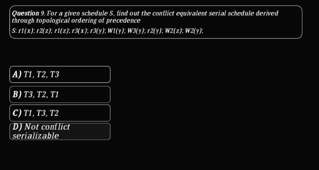 Question 9. For a given schedule S, find out the conflict equivalent serial schedule derived
through topological ordering of precedence
S: r1(x); r2(z); r1(z); r3(x); r3(y); W1(y); W3(y); r2(y); W2(z); W2(y);
A) T1, T2, T3
В) ТЗ, Т2, Т1
с) T1, ТЗ, Т2
D) Not conflict
serializable
