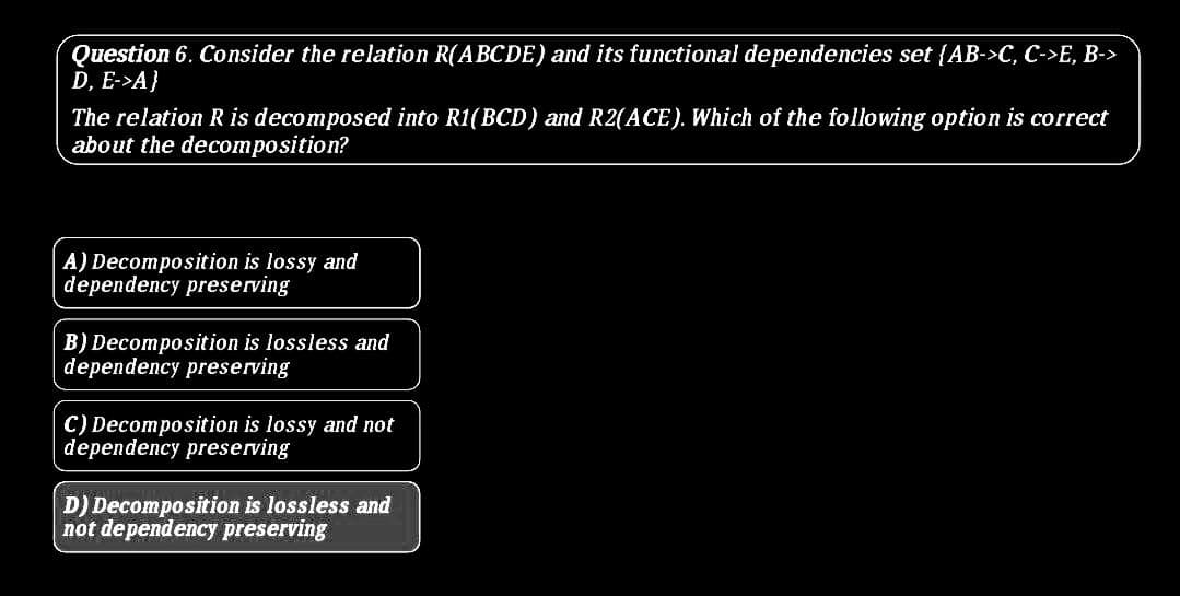 Question 6. Consider the relation R(ABCDE) and its functional dependencies set {AB->C, C->E, B->
D, E->A}
The relation R is decomposed into R1(BCD) and R2(ACE). Which of the following option is correct
about the decomposition?
A) Decomposition is lossy and
dependency preserving
B) Decomposition is lossless and
dependency preserving
C) Decomposition is lossy and not
dependency preserving
D) Decomposition is lossless and
not dependency preserving
