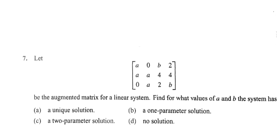 7. Let
O b 2
a
a
a
4
4
a
2
b
be the augmented matrix for a linear system. Find for what values of a and b the system has
(a) a unique solution.
(b) a one-parameter solution.
(c) a two-parameter solution.
(d) no solution.
