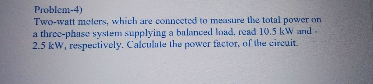 Problem-4)
Two-watt meters, which are connected to measure the total power on
a three-phase system supplying a balanced load, read 10.5 kW and -
2.5 kW, respectively. Calculate the power factor, of the circuit.
