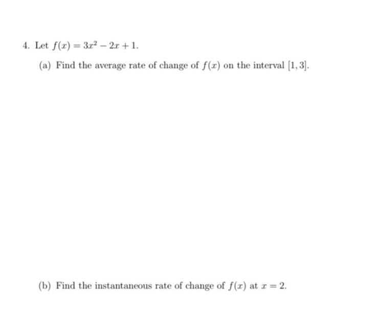 4. Let f(x) = 3r2 – 2x + 1.
(a) Find the average rate of change of f(x) on the interval [1,3].
(b) Find the instantaneous rate of change of f(x) at r = 2.
