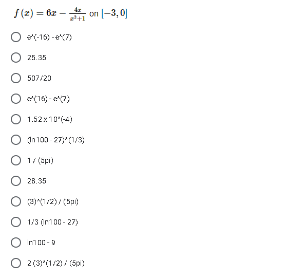 4x
f (x) = 6x – , on [-3, 0]
z²+1
e"(-16) - e*(7)
25.35
507/20
e*(16) - e*(7)
O 1.52 x10*(-4)
O (In100 - 27)* (1/3)
O 1/ (5pi)
28.35
O (3) (1/2) / (5pi)
O 1/3 (In100 - 27)
In100 - 9
O 2 (3)"(1/2) / (5pi)

