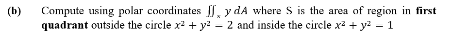 Compute using polar coordinates S, y dA where S is the area of region in first
quadrant outside the circle x² + y?
(b)
2 and inside the circle x? + y² = 1
=
