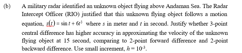 (b)
A military radar identified an unknown object flying above Andaman Sea. The Radar
Intercept Officer (RIO) justified that this unknown flying object follows a motion
equation, s(t) = sin t + 6t3 where s in meter and t in second. Justify whether 3-point
central difference has higher accuracy in approximating the velocity of the unknown
flying object at 15 second, comparing to 2-point forward difference and 2-point
backward difference. Use small increment, h= 10-3.
