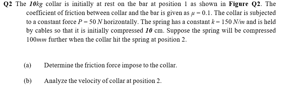 Q2 The 10kg collar is initially at rest on the bar at position 1 as shown in Figure Q2. The
coefficient of friction between collar and the bar is given as u = 0.1. The collar is subjected
to a constant force P = 50 N horizontally. The spring has a constant k = 150 N/m and is held
by cables so that it is initially compressed 10 cm. Suppose the spring will be compressed
100mm further when the collar hit the spring at position 2.
(a)
Determine the friction force impose to the collar.
(b)
Analyze the velocity of collar at position 2.
