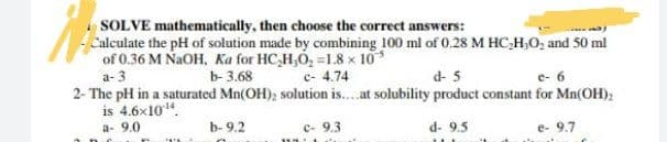 SOLVE mathematically, then choose the correct answers:
Calculate the pH of solution made by combining 100 ml of 0.28 M HC,H,O, and 50 ml
of 0.36 M NAOH, Ka for HC,H,O, =1.8 x 10*
a- 3
b- 3.68
c- 4.74
d- 5
e- 6
2- The pH in a saturated Mn(OH); solution is..at solubility product constant for Mn(OH);
is 4.6x10".
a- 9.0
b- 9.2
c- 9.3
d- 9.5
e- 9.7

