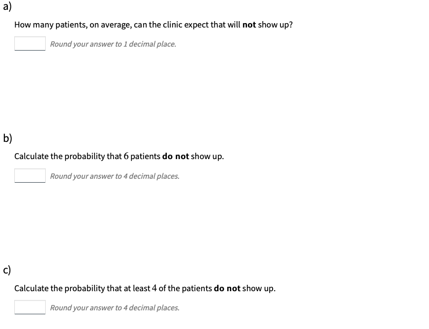 a)
How many patients, on average, can the clinic expect that will not show up?
Round your answer to 1 decimal place.
b)
Calculate the probability that 6 patients do not show up.
Round your answer to 4 decimal places.
c)
Calculate the probability that at least 4 of the patients do not show up.
Round your answer to 4 decimal places.
