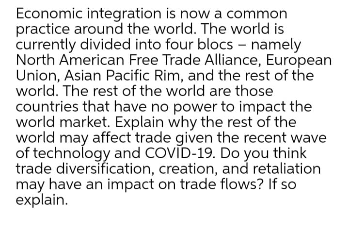Economic integration is now a common
practice around the world. The world is
currently divided into four blocs – namely
North American Free Trade Alliance, European
Union, Asian Pacific Rim, and the rest of the
world. The rest of the world are those
countries that have no power to impact the
world market. Explain why the rest of the
world may affect trade given the recent wave
of technology and COVID-19. Do you think
trade diversification, creation, and retaliation
may have an impact on trade flows? If so
explain.
