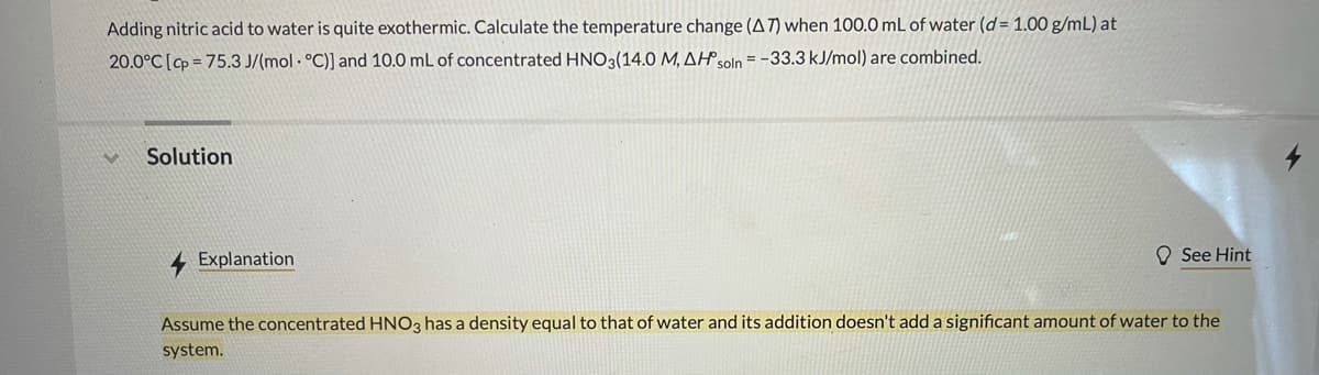 Adding nitric acid to water is quite exothermic. Calculate the temperature change (A7) when 100.0 mL of water (d= 1.00 g/mL) at
20.0°C [cp = 75.3 J/(mol - °C)] and 10.0 mL of concentrated HNO3(14.0 M, AHS01 = -33.3 kJ/mol) are combined.
Solution
Explanation
O See Hint
Assume the concentrated HNO3 has a density equal to that of water and its addition doesn't add a significant amount of water to the
system.
