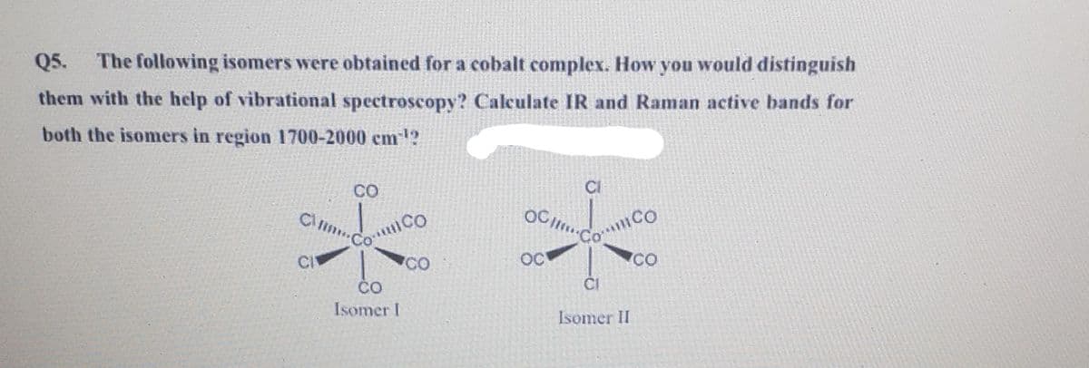 Q5.
The following isomers were obtained for a cobalt complex. How you would distinguish
them with the help of vibrational spectroscopy? Calculate IR and Raman active bands for
both the isomers in region 1700-2000 cm1?
CO
CI
Co CO
CI
Co Co
CO
OC
CO
ČO
ČI
Isomer I
Isomer II
