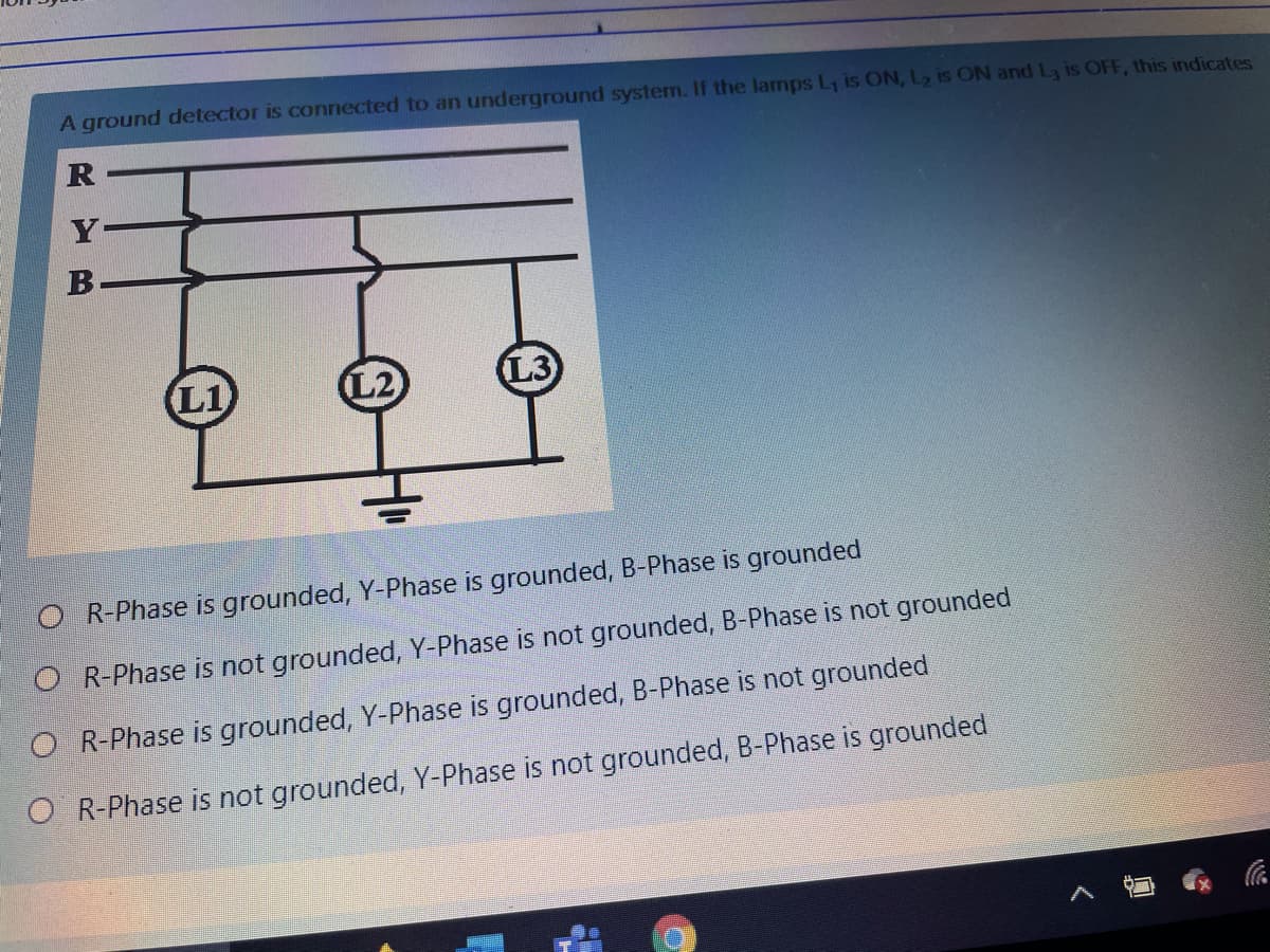 A ground detector is connected to an underground system. If the lamps L, is ON, L2 is ON and L is OFF, this indicates
L1
L3
O R-Phase is grounded, Y-Phase is grounded, B-Phase is grounded
O R-Phase is not grounded, Y-Phase is not grounded, B-Phase is not grounded
O R-Phase is grounded, Y-Phase is grounded, B-Phase is not grounded
O R-Phase is not grounded, Y-Phase is not grounded, B-Phase is grounded
RYB
