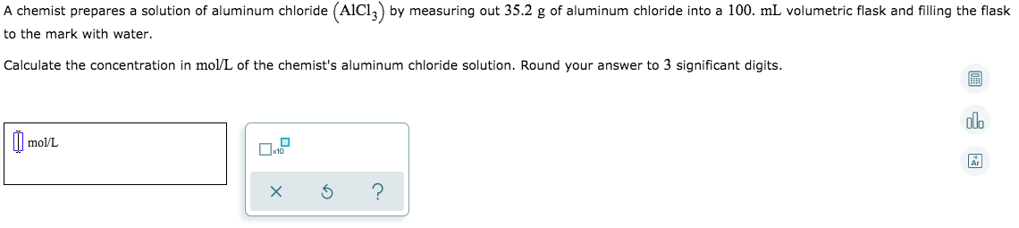 A chemist prepares a solution of aluminum chloride (AICI,) by measuring out 35.2 g of aluminum chloride into a 100. mL volumetric flask and filling the flask
to the mark with water.
Calculate the concentration in mol/L of the chemist's aluminum chloride solution. Round your answer to 3 significant digits.
alo
I| mol/L
