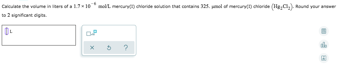 9-
Calculate the volume in liters of a 1.7 x 10
mol/L mercury(I) chloride solution that contains 325. µmol of mercury(I) chloride (Hg,Cl,). Round your answer
to 2 significant digits.
dlo
?
