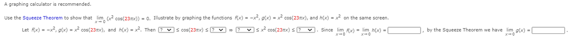 A graphing calculator is recommended.
Use the Squeeze Theorem to show that lim (x cos(23rx)) = 0. Illustrate by graphing the functions f(x) = -x, g(x) = x2 cos(23Tx), and h(x) = x2 on the same screen.
Let f(x) = -x2, g(x) = x2 cos(23nx), and h(x) = x2. Then ? vs cos(23nx) S ? v = ? vsx cos(23TX) < ? V
Since lim f(x) = lim h(x) =
by the Squeeze Theorem we have lim g(x) =
x-0
x-0
x-0
