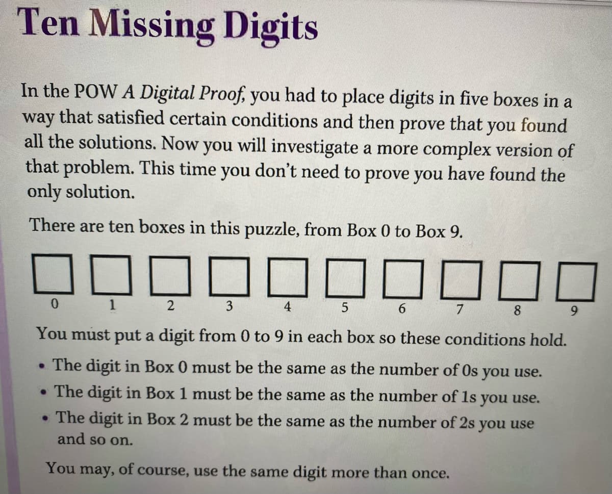 Ten Missing Digits
In the POW A Digital Proof, you had to place digits in five boxes in a
that satisfied certain conditions and then
way
all the solutions. Now you will investigate a more complex version of
that problem. This time you don't need to prove you have found the
only solution.
prove
that
you
found
There are ten boxes in this puzzle, from Box 0 to Box 9.
0 1 2 3
4
6 7
8 9
You must put a digit from 0 to 9 in each box so these conditions hold.
• The digit in Box 0 must be the same as the number of Os you use.
• The digit in Box 1 must be the same as the number of 1s you use.
• The digit in Box 2 must be the same as the number of 2s you use
and so on.
You may, of course, use the same digit more than once.
