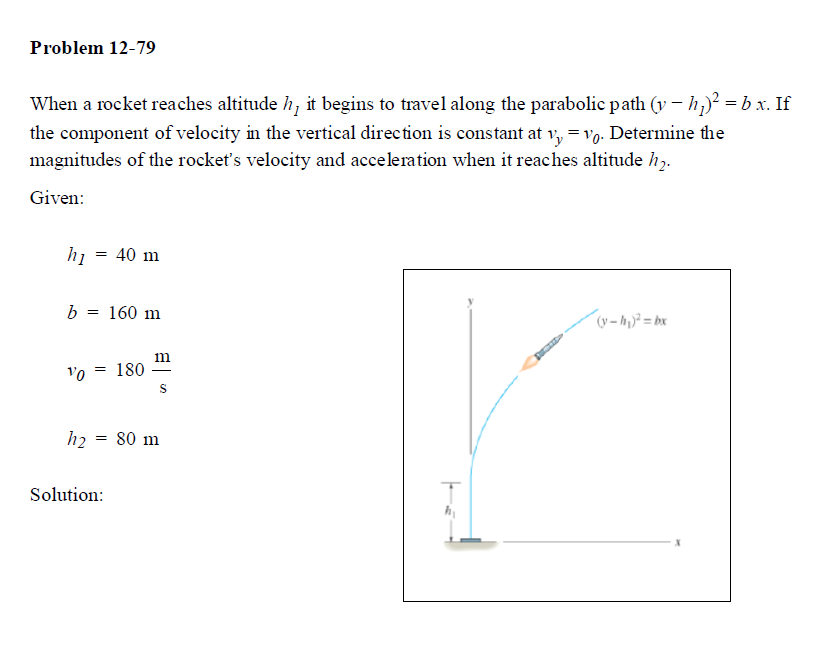 Problem 12-79
When a rocket reaches altitude h, it begins to travel along the parabolic path (v- h,)? = b x. If
the component of velocity in the vertical direction is constant at v, = vo. Determine the
magnitudes of the rocket's velocity and acceleration when it reaches altitude h,.
Given:
hi
40 m
b = 160 m
(v -M)² = bx
m
vo = 180
h2 = 80 m
Solution:
