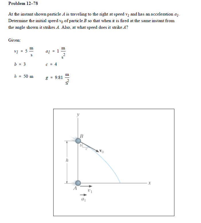 Problem 12–78
At the instant shown particle A is traveling to the right at speed vz and has an acceleration aj.
Determine the initial speed vo of particle B so that when it is fired at the same instant from
the angle shown it strikes A. Also, at what speed does it strike A?
Given:
vị = 5
a] = 1
b = 3
C = 4
h = 50 m
m
g = 9.81
h
