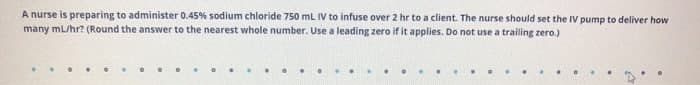 A nurse is preparing to administer 0.45% sodium chloride 750 mL IV to infuse over 2 hr to a client. The nurse should set the IV pump to deliver how
many mL/hr? (Round the answer to the nearest whole number. Use a leading zero if it applies. Do not use a trailing zero.)