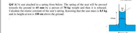 Q4/ A/ A seat attached to a spring from below. The spring of the scat will be pressed
towards the ground to 65 mm by a person of 70 kg weight and then it is released.
Calculate the elastic constant of the seat's spring, Knowing that the seat mass is 8.5 kg
and its height at rest is 100 em above the ground.
