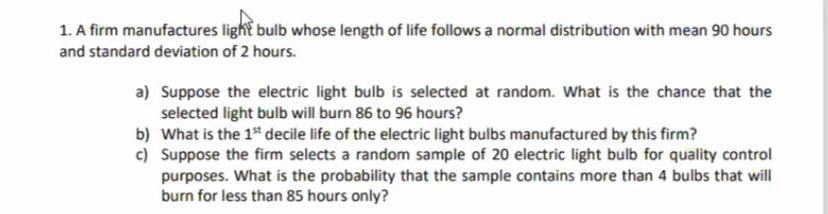 1. A firm manufactures light bulb whose length of life follows a normal distribution with mean 90 hours
and standard deviation of 2 hours.
a) Suppose the electric light bulb is selected at random. What is the chance that the
selected light bulb will burn 86 to 96 hours?
b)
What is the 1st decile life of the electric light bulbs manufactured by this firm?
c) Suppose the firm selects a random sample of 20 electric light bulb for quality control
purposes. What is the probability that the sample contains more than 4 bulbs that will
burn for less than 85 hours only?