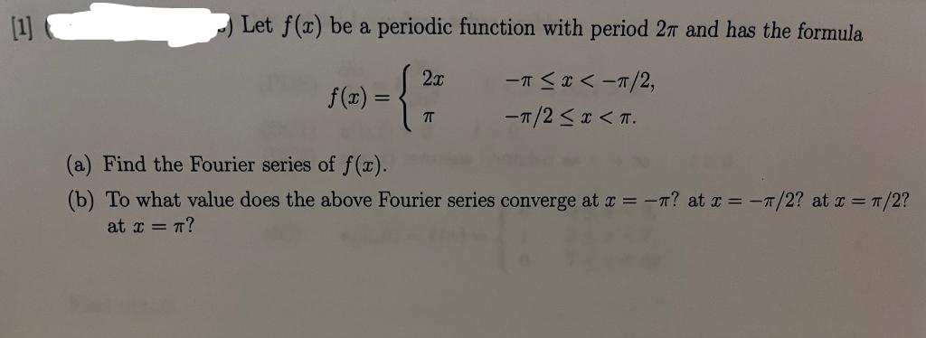 [1]
Let f(x) be a periodic function with period 27 and has the formula
-T≤ x < -π/2,
-π/2 ≤ x < π.
f(x) =
2x
TT
(a) Find the Fourier series of f(x).
(b) To what value does the above Fourier series converge at x = ? at x = -7/2? at x = π/2?
at x = π?