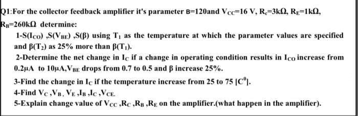 Q1:For the collector feedback amplifier it's parameter B-120and Vcc-16 v, R-3kQ, Rg=1kO,
Rp=260kQ determine:
1-S(Ico) ,S(VBE) ,S(B) using T, as the temperature at which the parameter values are specified
and B(T2) as 25% more than B(T;).
2-Determine the net change in Ic if a change in operating condition results in Ico increase from
0.2µA to 10µA,VBE drops from 0.7 to 0.5 and B increase 25%.
3-Find the change in Ic if the temperature increase from 25 to 75 (C°).
4-Find Vc,VB, VE ,IB ,lc,VCE.
5-Explain change value of Vcc ,Rc ,RB ,Rg on the amplifier.(what happen in the amplifier).
