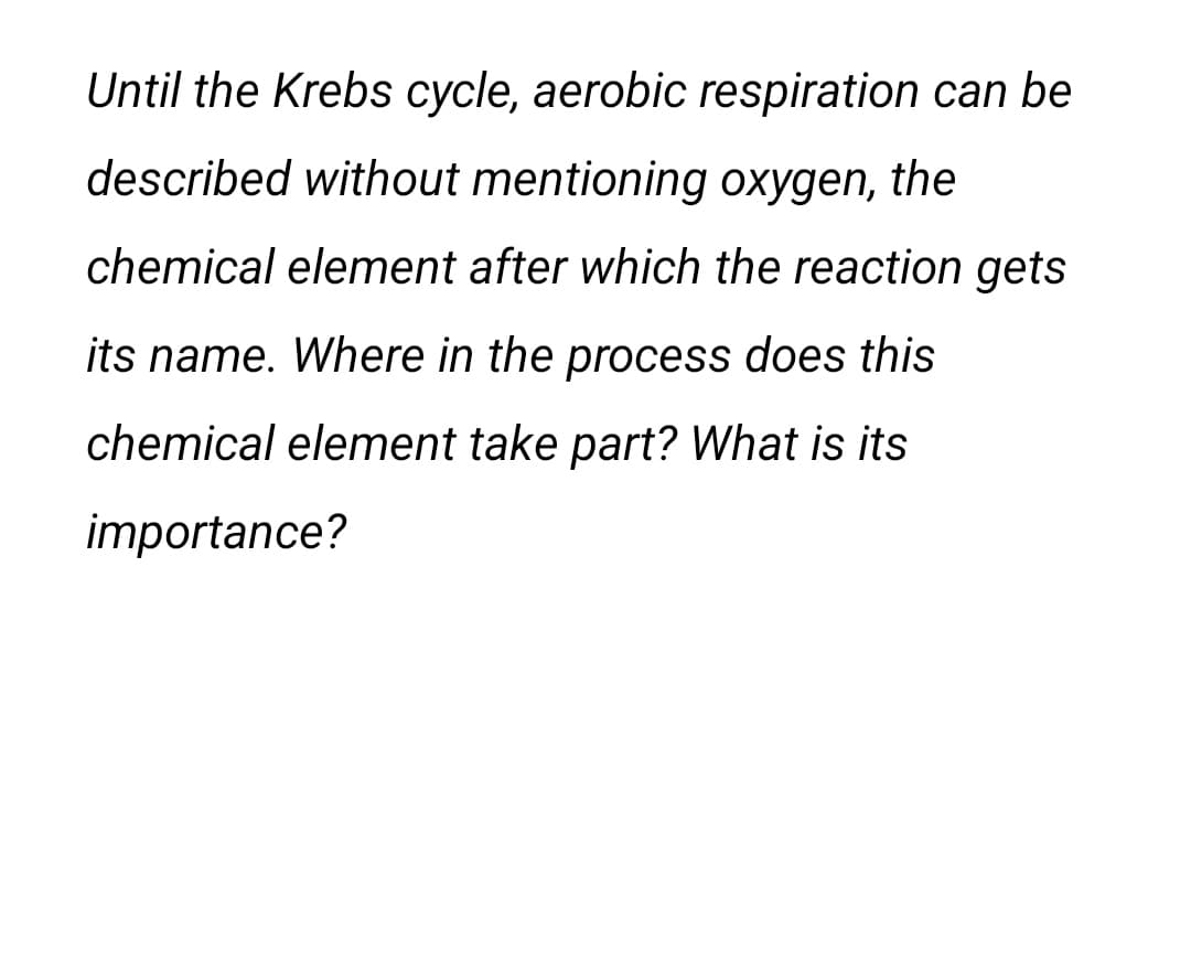 Until the Krebs cycle, aerobic respiration can be
described without mentioning oxygen, the
chemical element after which the reaction gets
its name. Where in the process does this
chemical element take part? What is its
importance?
