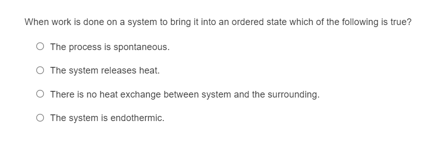 When work is done on a system to bring it into an ordered state which of the following is true?
O The process is spontaneous.
The system releases heat.
O There is no heat exchange between system and the surrounding.
O The system is endothermic.
