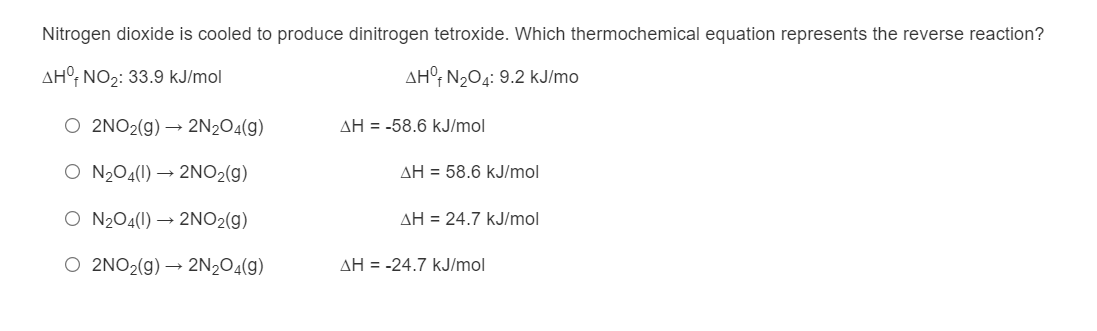 Nitrogen dioxide is cooled to produce dinitrogen tetroxide. Which thermochemical equation represents the reverse reaction?
AH°, NO2: 33.9 kJ/mol
AH°; N204: 9.2 kJ/mo
O 2NO2(g) → 2N2O4(g)
AH = -58.6 kJ/mol
O N204(1) → 2NO2(g)
AH = 58.6 kJ/mol
O N2O4(1) → 2NO2(g)
AH = 24.7 kJ/mol
O 2NO2(g) → 2N2O4(g)
AH = -24.7 kJ/mol
