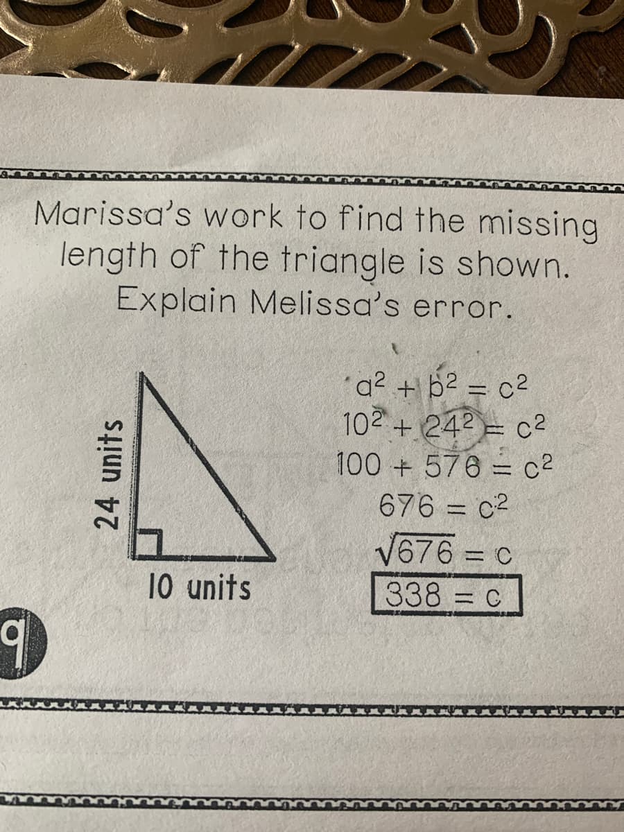 Marissa's work to find the missing
length of the triangle is shown.
Explain Melissa's error.
a2 + b2 = c2
102+ 242 = c2
100 +576 = c2
%3D
676 = c2
V676 = c
%3D
10 units
338 = c
%3D
24 units

