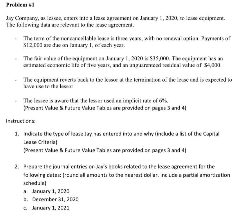 Problem #1
Jay Company, as lessee, enters into a lease agreement on January 1, 2020, to lease equipment.
The following data are relevant to the lease agreement.
The term of the noncancellable lease is three years, with no renewal option. Payments of
$12,000 are due on January 1, of each year.
The fair value of the equipment on January 1, 2020 is $35,000. The equipment has an
estimated economic life of five years, and an unguarenteed residual value of $4,000.
The equipment reverts back to the lessor at the termination of the lease and is expected to
have use to the lessor.
The lessee is aware that the lessor used an implicit rate of 6%.
(Present Value & Future Value Tables are provided on pages 3 and 4)
Instructions:
1. Indicate the type of lease Jay has entered into and why (include a list of the Capital
Lease Criteria)
(Present Value & Future Value Tables are provided on pages 3 and 4)
2. Prepare the journal entries on Jay's books related to the lease agreement for the
following dates: (round all amounts to the nearest dollar. Include a partial amortization
schedule)
a. January 1, 2020
b. December 31, 2020
c. January 1, 2021
