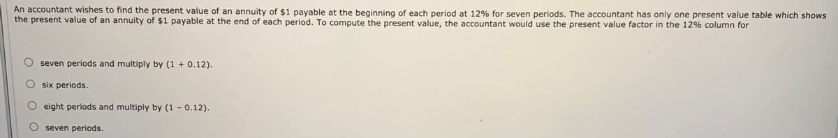 An accountant wishes to find the present value of an annuity of $1 payable at the beginning of each period at 12% for seven periods. The accountant has only one present value table which shows
the present value of an annuity of $1 payable at the end of each period. To compute the present value, the accountant would use the present value factor in the 12% column for
seven periods and multiply by (1 + 0.12).
six periods.
eight periods and multiply by (1 – 0.12).
O seven periods.
