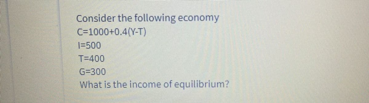 Consider the following economy
C=1000+0.4(Y-T)
|=500
T=400
G=300
What is the income of equilibrium?
