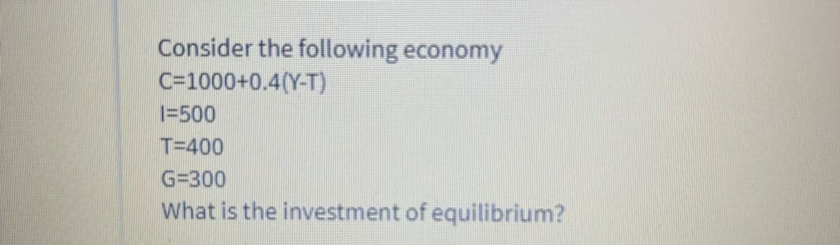 Consider the following economy
C=1000+0.4(Y-T)
|=500
T=400
G=300
What is the investment of equilibrium?
